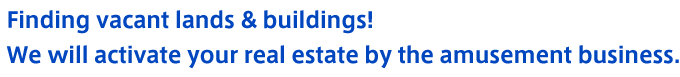 Finding vacant lands & buildings! We will activate your real estate by the amusement business.